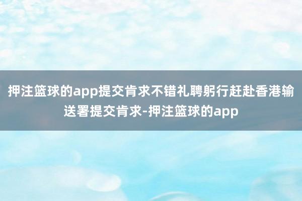 押注篮球的app提交肯求不错礼聘躬行赶赴香港输送署提交肯求-押注篮球的app