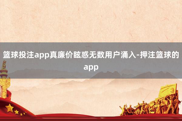 篮球投注app真廉价眩惑无数用户涌入-押注篮球的app