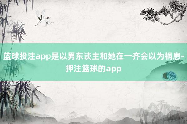 篮球投注app是以男东谈主和她在一齐会以为祸患-押注篮球的app