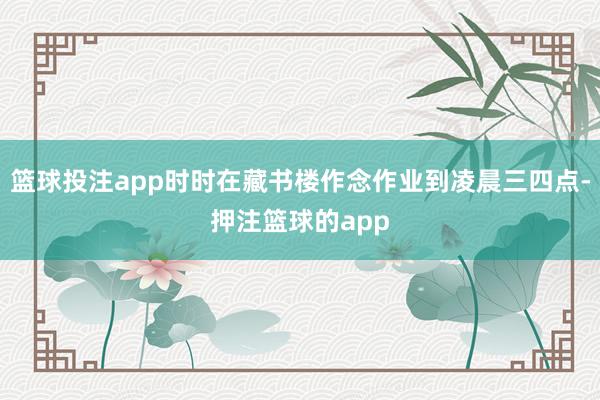 篮球投注app时时在藏书楼作念作业到凌晨三四点-押注篮球的app