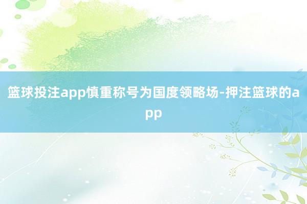 篮球投注app慎重称号为国度领略场-押注篮球的app