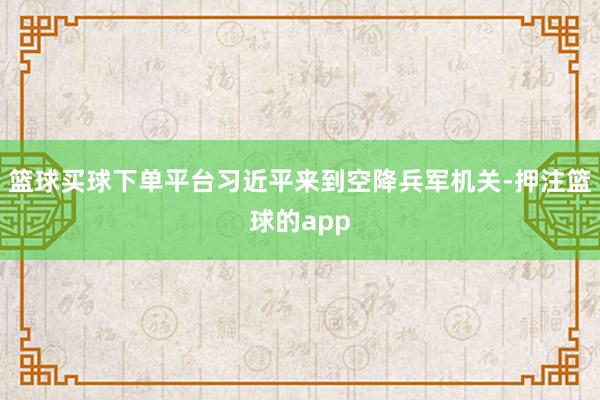 篮球买球下单平台习近平来到空降兵军机关-押注篮球的app