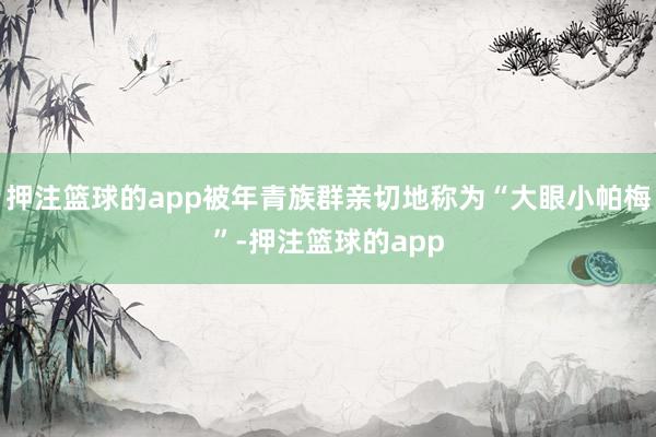 押注篮球的app被年青族群亲切地称为“大眼小帕梅”-押注篮球的app