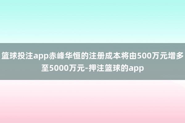 篮球投注app赤峰华恒的注册成本将由500万元增多至5000万元-押注篮球的app