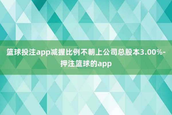 篮球投注app减握比例不朝上公司总股本3.00%-押注篮球的app