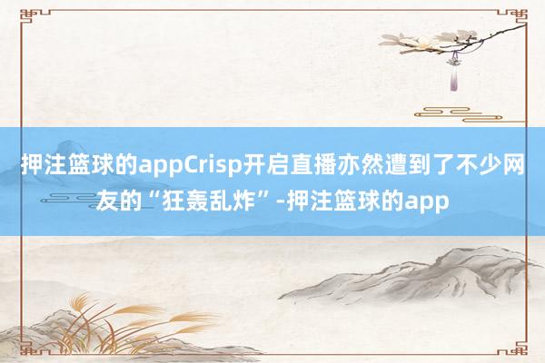 押注篮球的appCrisp开启直播亦然遭到了不少网友的“狂轰乱炸”-押注篮球的app