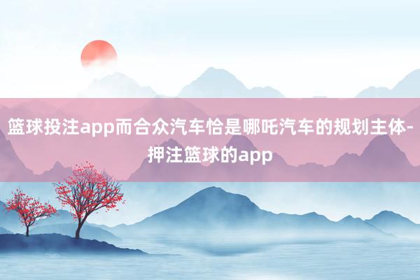 篮球投注app而合众汽车恰是哪吒汽车的规划主体-押注篮球的app