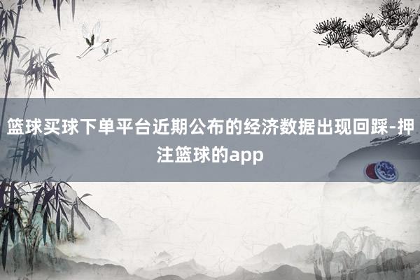 篮球买球下单平台近期公布的经济数据出现回踩-押注篮球的app