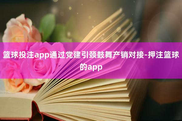 篮球投注app通过党建引颈鼓舞产销对接-押注篮球的app