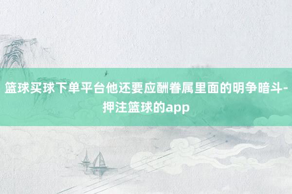 篮球买球下单平台他还要应酬眷属里面的明争暗斗-押注篮球的app