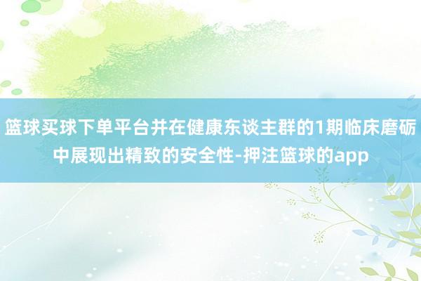 篮球买球下单平台并在健康东谈主群的1期临床磨砺中展现出精致的安全性-押注篮球的app