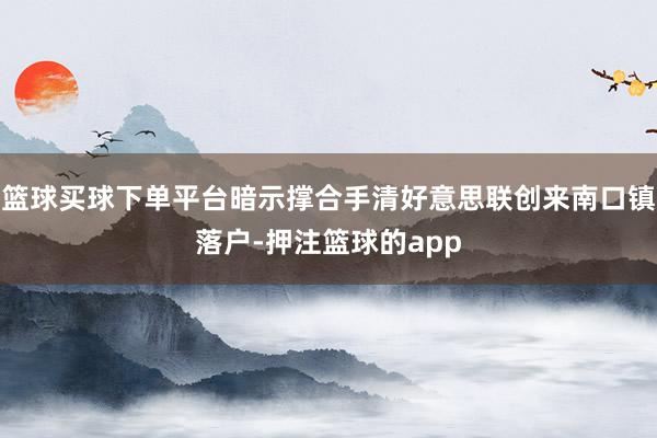 篮球买球下单平台暗示撑合手清好意思联创来南口镇落户-押注篮球的app