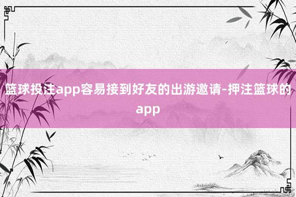 篮球投注app容易接到好友的出游邀请-押注篮球的app