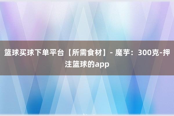 篮球买球下单平台【所需食材】- 魔芋：300克-押注篮球的app