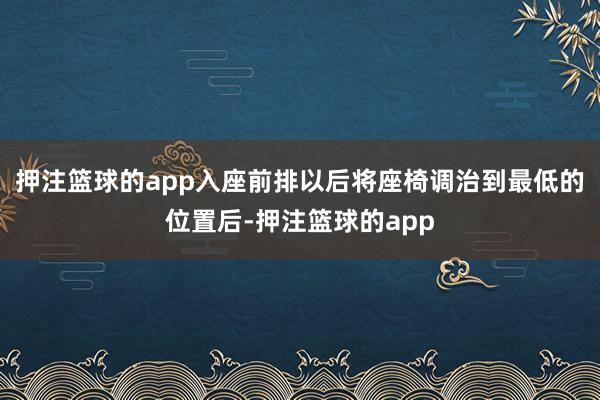 押注篮球的app入座前排以后将座椅调治到最低的位置后-押注篮球的app