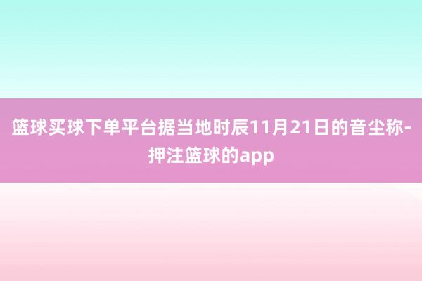 篮球买球下单平台据当地时辰11月21日的音尘称-押注篮球的app