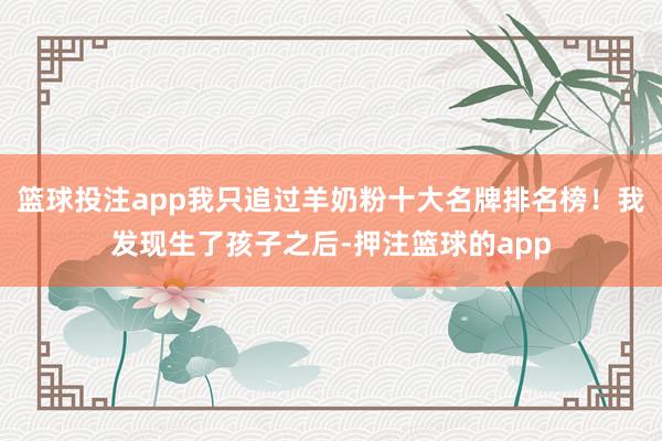 篮球投注app我只追过羊奶粉十大名牌排名榜！我发现生了孩子之后-押注篮球的app