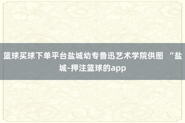 篮球买球下单平台盐城幼专鲁迅艺术学院供图  “盐城-押注篮球的app