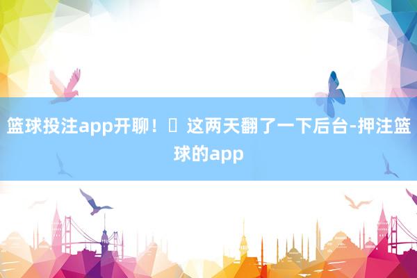 篮球投注app开聊！‍这两天翻了一下后台-押注篮球的app