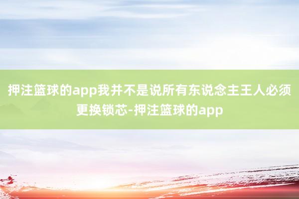 押注篮球的app我并不是说所有东说念主王人必须更换锁芯-押注篮球的app