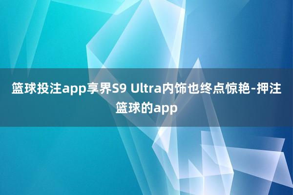 篮球投注app享界S9 Ultra内饰也终点惊艳-押注篮球的app