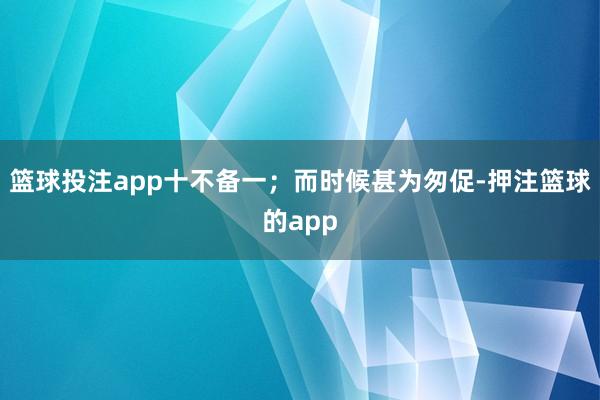 篮球投注app十不备一；而时候甚为匆促-押注篮球的app