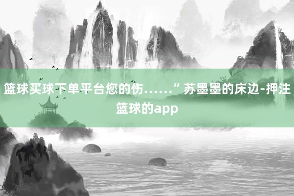 篮球买球下单平台您的伤……”苏墨墨的床边-押注篮球的app