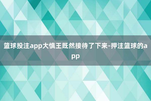 篮球投注app大慎王既然接待了下来-押注篮球的app