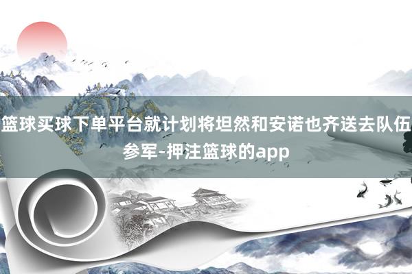 篮球买球下单平台就计划将坦然和安诺也齐送去队伍参军-押注篮球的app