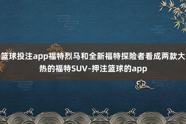 篮球投注app福特烈马和全新福特探险者看成两款大热的福特SUV-押注篮球的app