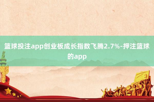 篮球投注app创业板成长指数飞腾2.7%-押注篮球的app