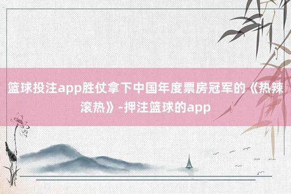 篮球投注app胜仗拿下中国年度票房冠军的《热辣滚热》-押注篮球的app