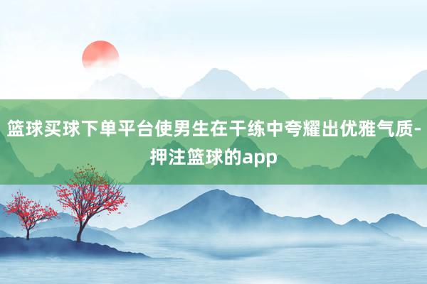 篮球买球下单平台使男生在干练中夸耀出优雅气质-押注篮球的app