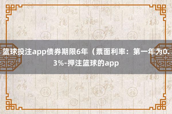 篮球投注app债券期限6年（票面利率：第一年为0.3%-押注篮球的app