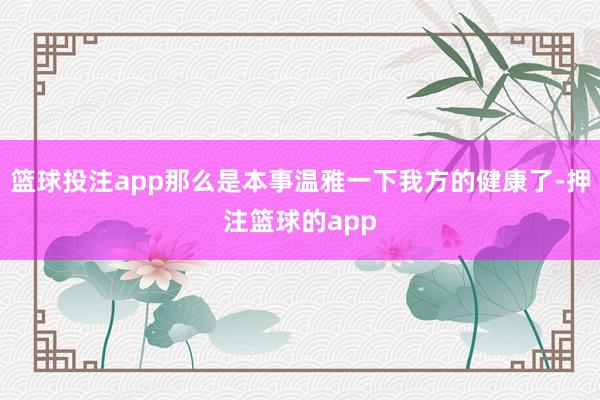 篮球投注app那么是本事温雅一下我方的健康了-押注篮球的app