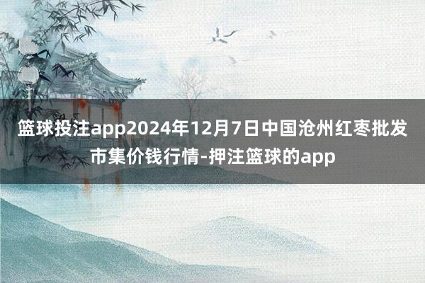 篮球投注app2024年12月7日中国沧州红枣批发市集价钱行情-押注篮球的app