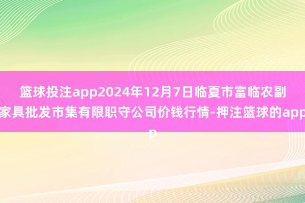 篮球投注app2024年12月7日临夏市富临农副家具批发市集有限职守公司价钱行情-押注篮球的app