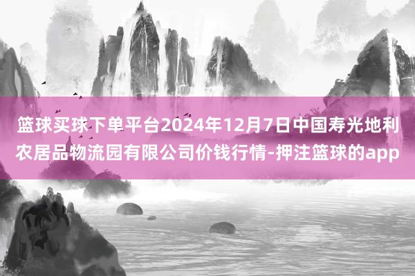 篮球买球下单平台2024年12月7日中国寿光地利农居品物流园有限公司价钱行情-押注篮球的app