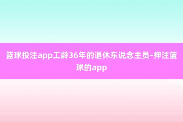 篮球投注app工龄36年的退休东说念主员-押注篮球的app