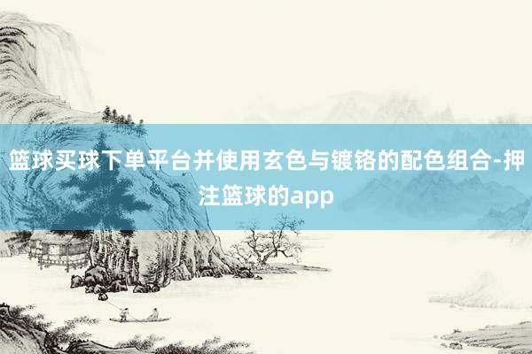 篮球买球下单平台并使用玄色与镀铬的配色组合-押注篮球的app