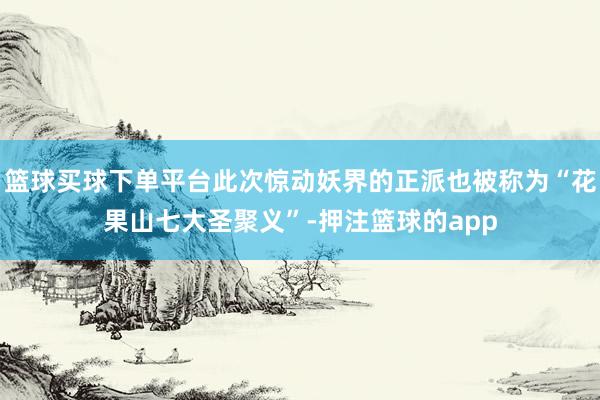 篮球买球下单平台此次惊动妖界的正派也被称为“花果山七大圣聚义”-押注篮球的app