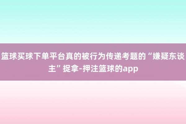 篮球买球下单平台真的被行为传递考题的“嫌疑东谈主”捉拿-押注篮球的app