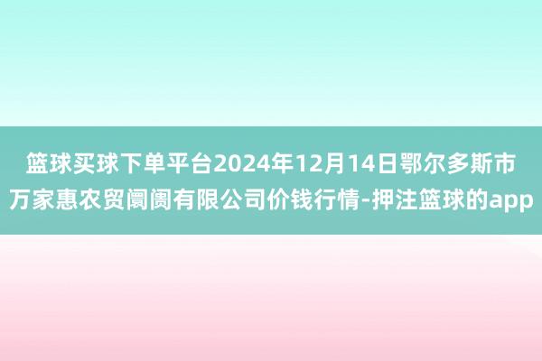 篮球买球下单平台2024年12月14日鄂尔多斯市万家惠农贸阛阓有限公司价钱行情-押注篮球的app