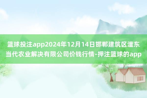 篮球投注app2024年12月14日邯郸建筑区滏东当代农业解决有限公司价钱行情-押注篮球的app