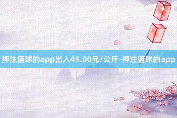 押注篮球的app出入45.00元/公斤-押注篮球的app