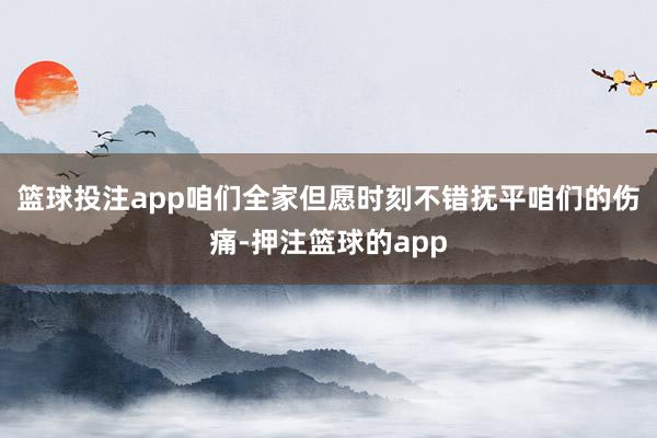 篮球投注app咱们全家但愿时刻不错抚平咱们的伤痛-押注篮球的app