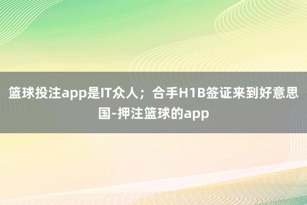 篮球投注app是IT众人；合手H1B签证来到好意思国-押注篮球的app