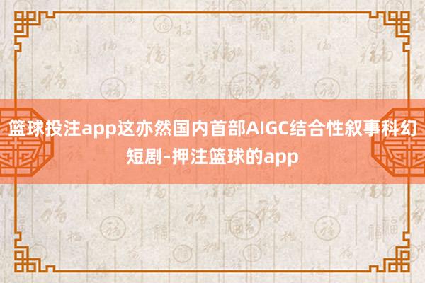 篮球投注app这亦然国内首部AIGC结合性叙事科幻短剧-押注篮球的app