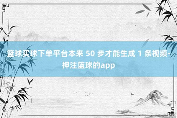 篮球买球下单平台本来 50 步才能生成 1 条视频-押注篮球的app