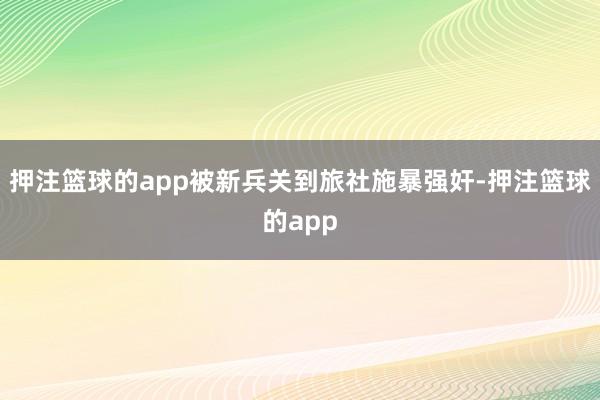 押注篮球的app被新兵关到旅社施暴强奸-押注篮球的app